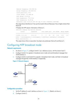 Page 2325 24 
 Nominal frequency: 100.0000 Hz  
 Actual frequency: 100.0000 Hz  
 Clock precision: 2^18 
 Clock offset: -21.1982 ms 
 Root delay: 15.00 ms  
 Root dispersion: 775.15 ms  
 Peer dispersion: 34.29 ms  
 Reference time: 15:22:47.083 UTC Sep 19 2005 (C6D95647.153F7CED) 
The output shows that Device C has synchronized to Device B because it has a higher stratum than 
Device B. 
# Display the NTP session information of Device C. 
[DeviceC] display ntp-service sessions 
       source          reference...