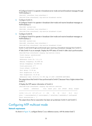 Page 2326 25 
# Configure Switch C to operate in broadcast server mode and send broadcast messages through 
VLAN-interface 2.  
[SwitchC] interface vlan-interface 2 
[SwitchC-Vlan-interface2] ntp-service broadcast-server 
3.  Configure Switch A: 
# Configure Switch A to operate in broadcast client mode and receive  broadcast messages on 
VLAN-interface 2.  
 system-view 
[SwitchA] interface vlan-interface 2 
[SwitchA-Vlan-interface2] ntp-service broadcast-client 
4.  Configure Switch B: 
# Configure Switch B to...