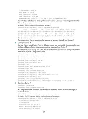 Page 2328 27 
 Clock offset: 0.0000 ms  
 Root delay: 31.00 ms  
 Root dispersion: 8.31 ms  
 Peer dispersion: 34.30 ms  
 Reference time: 16:01:51.713 UTC Sep 19 2005 (C6D95F6F.B6872B02) 
The output shows that Device D has synchronized to Device C because it has a higher stratum than 
Device C.  
# Display the NTP session in formation of Device D.  
[DeviceD-Vlan-interface2] display ntp-service sessions 
      source    reference    stra  reach  poll  now  offset   delay  disper...