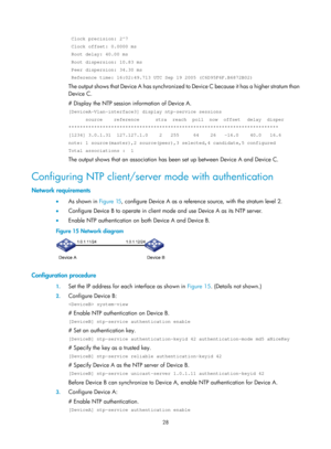 Page 2329 28 
 Clock precision: 2^7 
 Clock offset: 0.0000 ms  
 Root delay: 40.00 ms  
 Root dispersion: 10.83 ms  
 Peer dispersion: 34.30 ms  
 Reference time: 16:02:49.713 UTC Sep 19 2005 (C6D95F6F.B6872B02) 
The output shows that Device A has synchronized to Device C because it has a higher stratum than 
Device C.  
# Display the NTP session in formation of Device A.  
[DeviceA-Vlan-interface3] display ntp-service sessions 
      source    reference    stra  reach  poll  now  offset   delay  disper...