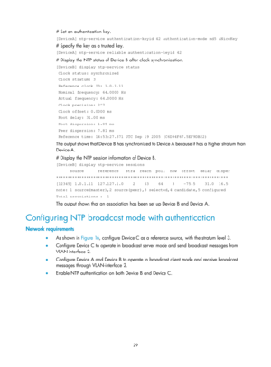 Page 2330 29 
# Set an authentication key.  
[DeviceA] ntp-service authentication-keyid 42 authentication-mode md5 aN\
iceKey 
# Specify the key as a trusted key.  
[DeviceA] ntp-service reliable authentication-keyid 42 
# Display the NTP status of Device B after clock synchronization.  
[DeviceB] display ntp-service status 
 Clock status: synchronized 
 Clock stratum: 3 
 Reference clock ID: 1.0.1.11 
 Nominal frequency: 64.0000 Hz 
 Actual frequency: 64.0000 Hz 
 Clock precision: 2^7 
 Clock offset: 0.0000 ms...