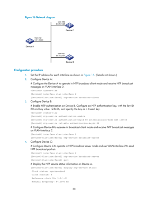 Page 2331 30 
Figure 16 Network diagram  
 
 
Configuration procedure 
1. Set the IP address for each interface as shown in  Figure 16. (Details  not shown.) 
2. Configure Device A: 
# Configure the Device A to operate in NTP br oadcast client mode and receive NTP broadcast 
messages on VLAN-interface 2. 
 system-view 
[DeviceA] interface vlan-interface 2 
[DeviceA-Vlan-interface2] ntp-service broadcast-client 
3.  Configure Device B: 
# Enable NTP authentication on Device B. Configur e an NTP authentication key,...