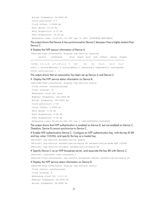 Page 2332 31 
 Actual frequency: 64.0000 Hz  
 Clock precision: 2^7 
 Clock offset: 0.0000 ms  
 Root delay: 31.00 ms  
 Root dispersion: 8.31 ms  
 Peer dispersion: 34.30 ms  
 Reference time: 16:01:51.713 UTC Sep 19 2005 (C6D95F6F.B6872B02) 
The output shows that Device A has synchronized to Device C because it has a higher stratum than 
Device C. 
# Display the NTP session information of Device A. 
[DeviceA-Vlan-interface2] display ntp-service sessions 
      source    reference    stra  reach  poll  now...