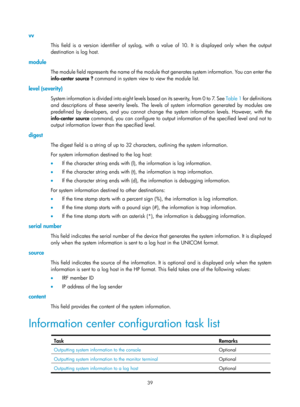 Page 2340 39 
vv 
This field is a version identifier of syslog, with a value of 10. It is displayed only when the output 
destination is log host. 
module 
The module field represents the name of the module  that generates system information. You can enter the 
info-center source ?  command in system view to view the module list. 
level (severity) 
System information is divided  i n t o  e i g h t  l e v e l s  b a s e d  o n  i t s  s e v e r i t y,  f r o m  0  t o  7.  S e e   Tabl e  1 for definitions 
and...