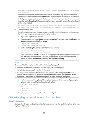 Page 2352 51 
[Sysname] info-center source default channel loghost debug state off log\
 state off 
trap state off 
To avoid outputting unnecessary information, disable the output of log, trap, and debugging 
information on the specified channel ( loghost in this example) before you configure an output rule. 
# Configure an output rule to outp ut to the log host ARP and IP log information that has a severity 
level of at least informational . (The source modules that are allowed to output information depend 
on...