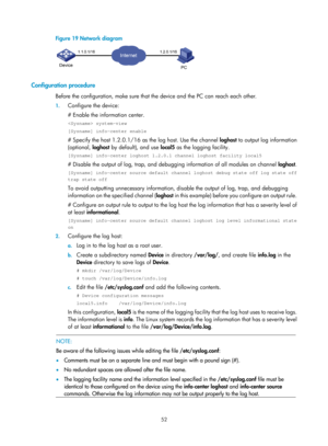 Page 2353 52 
Figure 19 Network diagram 
 
 
Configuration procedure 
Before the configuration, make sure that the device and the PC can reach each other. 
1. Configure the device: 
# Enable the information center. 
 system-view 
[Sysname] info-center enable 
# Specify the host 1.2.0.1/16 as the log host. Use the channel  loghost to output log information 
(optional,  loghost by default), and use  local5 as the logging facility. 
[Sysname] info-center loghost 1.2.0.1 channel loghost facility local5 
# Disable the...