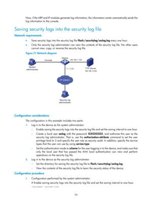 Page 2355 54 
Now, if the ARP and IP modules generate log information, the information center automatically sends the 
log information to the console. 
Saving security logs into the security log file 
Network requirements 
•   Save security logs into the security log file  Flash:/securitylog/seclog.log every one hour. 
•   Only the security log administrator can view the contents of the security log file. No other users 
cannot view, copy, or rename the security log file. 
Figure 21  Network diagram...