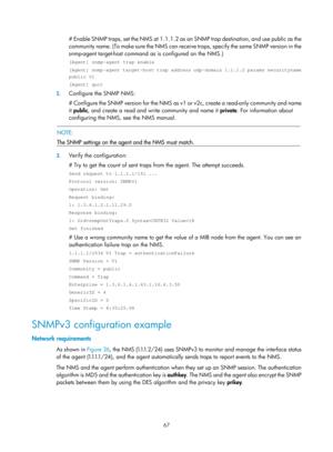 Page 2368 67 
# Enable SNMP traps, set the NMS at 1.1.1.2 as an SNMP trap destination, and use public as the 
community name. (To make sure the NMS can receive traps, specify the same SNMP version in the 
snmp-agent target-host command as  is configured on the NMS.) 
[Agent] snmp-agent trap enable 
[Agent] snmp-agent target-host trap address udp-domain 1.1.1.2 params securityname 
public v1 
[Agent] quit 
2. Configure the SNMP NMS: 
# Configure the SNMP version for the NMS as v1 or v2c, create a read-only...