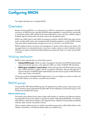 Page 2372 71 
Configuring RMON 
This chapter describes how to configure RMON.  
Overview 
Remote Monitoring (RMON) is an enhancement to SNMP for remote device management and traffic 
monitoring. An RMON monitor, typically the RMON  agent embedded in a network device, periodically 
or continuously collects traffic statistics for the network attached to a port, and when a statistic crosses a 
threshold, logs the crossing event and sends a trap to the management station.  
RMON uses SNMP traps to notify NMSs of...