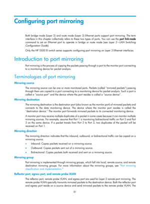 Page 2382 81 
Configuring port mirroring 
Both bridge mode (Layer 2) and route mode (Layer 3) Ethernet ports support port mirroring. The term 
interface  in this chapter collectively refers to these two types of ports. You can use the  port link-mode  
command to set an Ethernet port to  operate in bridge or route mode (see  Layer 2—LAN Switching 
Configuration Guide ). 
Only the HP 5500 EI switch series supports configuring port mirroring on Layer 3 Ethernet interfaces. 
Introduction to port mirroring 
Port...