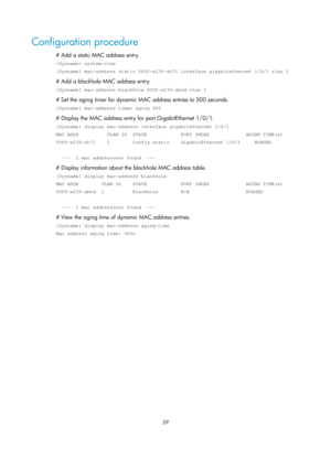 Page 240 29 
Configuration procedure 
# Add a static MAC address entry. 
 system-view 
[Sysname] mac-address static 000f-e235-dc71 interface gigabitethernet 1/\
0/1 vlan 1 
# Add a blackhole MAC address entry.  
[Sysname] mac-address blackhole 000f-e235-abcd vlan 1 
# Set the aging timer for dynamic MAC address entries to 500 seconds. 
[Sysname] mac-address timer aging 500 
# Display the MAC address entry for port GigabitEthernet 1/0/1. 
[Sysname] display mac-address interface gigabitethernet 1/0/1 
MAC ADDR...