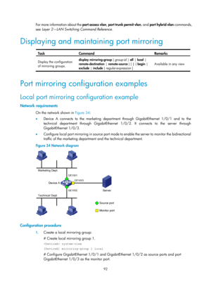 Page 2393 92 
For more information about the port access vlan, port trunk permit vlan , and port hybrid vlan  commands, 
see  Layer 2—LAN Switching Command Reference. 
Displaying and maintaining port mirroring 
 
Task Command Remarks 
Display the configuration 
of mirroring groups.  display mirroring-group 
{ group-id  |  all  | local  | 
remote-destination  | remote-source  } [ | { begin  | 
exclude  | include  } regular-expression ]  Available in any view 
 
Port mirroring configuration examples 
Local port...
