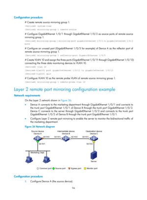 Page 2395 94 
Configuration procedure 
# Create remote source mirroring group 1. 
 system-view 
[DeviceA] mirroring-group 1 remote-source 
# Configure GigabitEthernet 1/0/1 through GigabitEthernet 1/0/3 as source ports of remote source 
mirroring group 1. 
[DeviceA] mirroring-group 1 mirroring-port gigabitethernet 1/0/1 to gigabitethernet 1/0/3 
both 
# Configure an unused port (GigabitEthernet 1/0/5 for example) of Device A as the reflector port of 
remote source mirroring group 1. 
[DeviceA] mirroring-group 1...