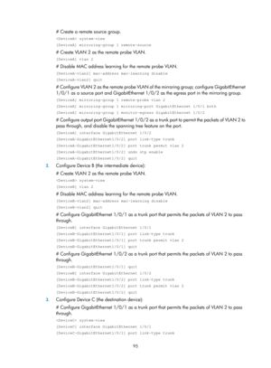 Page 2396 95 
# Create a remote source group. 
 system-view 
[DeviceA] mirroring-group 1 remote-source 
# Create VLAN 2 as the remote probe VLAN. 
[DeviceA] vlan 2 
# Disable MAC address learning for the remote probe VLAN. 
[DeviceA-vlan2] mac-address mac-learning disable 
[DeviceA-vlan2] quit 
# Configure VLAN 2 as the remote probe VLAN of the mirroring group; configure GigabitEthernet 
1/0/1 as a source port and GigabitEthernet 1/0/ 2 as the egress port in the mirroring group. 
[DeviceA] mirroring-group 1...