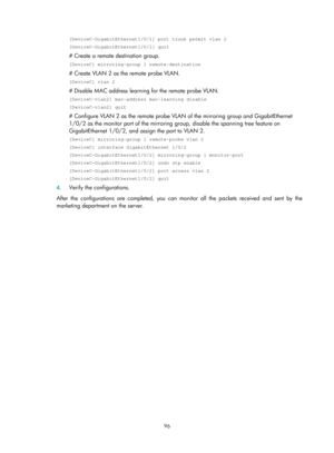 Page 2397 96 
[DeviceC-GigabitEthernet1/0/1] port trunk permit vlan 2 
[DeviceC-GigabitEthernet1/0/1] quit 
# Create a remote destination group. 
[DeviceC] mirroring-group 1 remote-destination 
# Create VLAN 2 as the remote probe VLAN. 
[DeviceC] vlan 2 
# Disable MAC address learning for the remote probe VLAN. 
[DeviceC-vlan2] mac-address mac-learning disable 
[DeviceC-vlan2] quit 
# Configure VLAN 2 as the remote probe VLAN  of the mirroring group and GigabitEthernet 
1/0/2 as the monitor port of the mirroring...