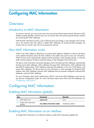 Page 241 30 
Configuring MAC Information 
Overview 
Introduction to MAC Information 
To monitor a network, you must monitor users who are joining and leaving the network. Because a MAC 
address uniquely identifies a network user, you can monitor users who are joining and leaving a network 
by monitoring their MAC addresses.  
With the MAC Information function, Layer 2 Ethernet ports send Syslog or trap messages to the monitor 
end in the network when they obtain or delete MAC addresses. By analyzing these...