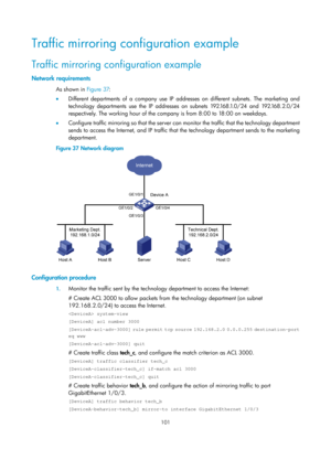 Page 2402 101 
Traffic mirroring configuration example 
Traffic mirroring configuration example 
Network requirements 
As shown in Figure 37:  
•   Diff
erent departments of a company use IP addresses on different subnets. The marketing and 
technology departments use the IP addresses on subnets 192.168.1.0/24 and 192.168.2.0/24 
respectively. The working hour of the company is from 8:00 to 18:00 on weekdays.  
•   Configure traffic mirroring so that the server can monitor the traffic that the technology...