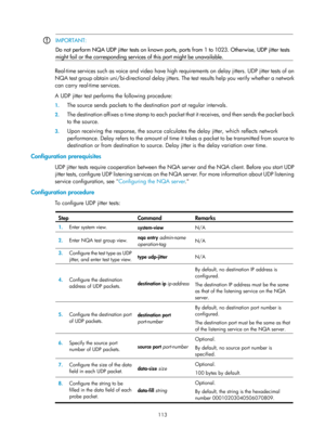 Page 2414 113 
 IMPORTANT: 
Do not perform NQA UDP jitter tests on known ports, 
ports from 1 to 1023. Otherwise, UDP jitter tests 
might fail or the corresponding services  of this port might be unavailable. 
 
Real-time services such as voice and video have high requirements on delay jitters. UDP jitter tests of an 
NQA test group obtain uni/bi-directional delay jitters. The test results help you verify whether a network 
can carry real-time services. 
A UDP jitter test performs the following procedure: 
1. The...