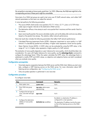 Page 2418 117 
Do not perform voice tests on known ports, ports from 1 to 1023. Otherwise, the NQA test might fail or the
corresponding services of thes e ports might be unavailable. 
 
Voice tests of an NQA test group are used to test voice over IP (VoIP) network status, and collect VoIP 
network parameters so that users can adjust the network.  
A voice test performs the following procedure: 
1. The source (NQA client) sends voic e packets of G.711 A-law, G.711 μ-law or G.729 A-law 
codec type at regular...