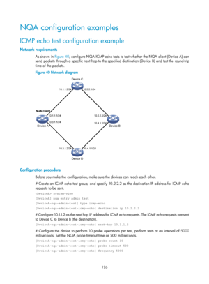 Page 2427 126 
NQA configuration examples 
ICMP echo test configuration example 
Network requirements 
As shown in  Figure 40, c onfigure NQA ICMP echo tests to test whether the NQA client (Device A) can 
send packets through a specific next hop to the spec ified destination (Device B) and test the round-trip 
time of the packets. 
Figure 40  Network diagram 
 
 
Configuration procedure 
Before you make the configuration, make sure the devices can reach each other. 
# Create an ICMP echo test group, and specify...