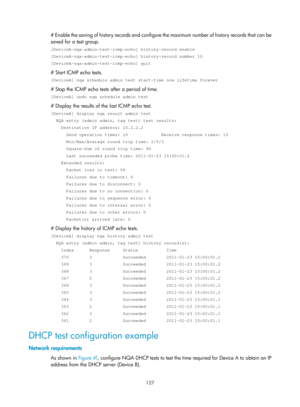 Page 2428 127 
# Enable the saving of history records and configure  the maximum number of history records that can be 
saved for a test group. 
[DeviceA-nqa-admin-test-icmp-echo] history-record enable 
[DeviceA-nqa-admin-test-icmp-echo] history-record number 10 
[DeviceA-nqa-admin-test-icmp-echo] quit 
# Start ICMP echo tests. 
[DeviceA] nqa schedule admin test start-time now lifetime forever 
# Stop the ICMP echo tests after a period of time. 
[DeviceA] undo nqa schedule admin test 
# Display the results of the...