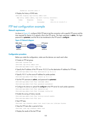 Page 2431 130 
      Packet(s) arrived late: 0 
# Display the history of DNS tests. 
[DeviceA] display nqa history admin test 
  NQA entry (admin admin, tag test) history record(s): 
    Index      Response     Status           Time 
    1          62           Succeeded        2011-01-10 10:49:37.3 
FTP test configuration example 
Network requirements 
As shown in  Figure 43, configure NQA FTP tests to test the connection with a specific FTP server and the 
time required for Device A to upload a file to the FTP...