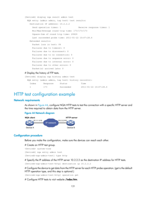 Page 2432 131 
[DeviceA] display nqa result admin test 
  NQA entry (admin admin, tag test) test results: 
    Destination IP address: 10.2.2.2 
      Send operation times: 1              Receive response times: 1 
      Min/Max/Average round trip time: 173/173/173 
      Square-Sum of round trip time: 29929 
      Last succeeded probe time: 2011-01-22 10:07:28.6 
    Extended results: 
      Packet loss in test: 0% 
      Failures due to timeout: 0 
      Failures due to disconnect: 0 
      Failures due to no...