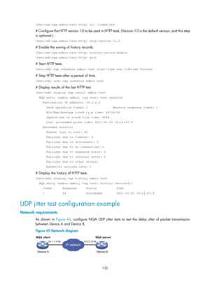 Page 2433 132 
[DeviceA-nqa-admin-test-http] url /index.htm  
# Configure the HTTP version 1.0 to be used in HTTP tests. (Version 1.0 is the default version, and this step 
is optional.) 
[DeviceA-nqa-admin-test-http] http-version v1.0 
# Enable the saving of history records. 
[DeviceA-nqa-admin-test-http] history-record enable 
[DeviceA-nqa-admin-test-http] quit 
# Start HTTP tests. 
[DeviceA] nqa schedule admin test start-time now lifetime forever 
# Stop HTTP tests after a period of time. 
[DeviceA] undo nqa...