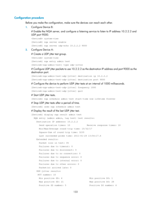 Page 2434 133 
Configuration procedure 
Before you make the configuration, make sure the devices can reach each other. 
1. Configure Device B: 
# Enable the NQA server, and configure a listenin g service to listen to IP address 10.2.2.2 and 
UDP port 9000. 
 system-view 
[DeviceB] nqa server enable 
[DeviceB] nqa server udp-echo 10.2.2.2 9000 
2.  Configure Device A: 
# Create a UDP jitter test group. 
 system-view 
[DeviceA] nqa entry admin test 
[DeviceA-nqa-admin-test] type udp-jitter 
# Configure UDP jitter...