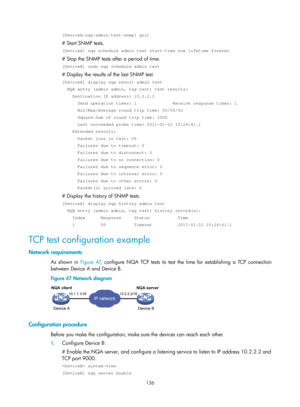 Page 2437 136 
[DeviceA-nqa-admin-test-snmp] quit 
# Start SNMP tests. 
[DeviceA] nqa schedule admin test start-time now lifetime forever 
# Stop the SNMP tests after a period of time. 
[DeviceA] undo nqa schedule admin test 
# Display the results of the last SNMP test. 
[DeviceA] display nqa result admin test 
  NQA entry (admin admin, tag test) test results: 
    Destination IP address: 10.2.2.2 
      Send operation times: 1              Receive response times: 1 
      Min/Max/Average round trip time:...