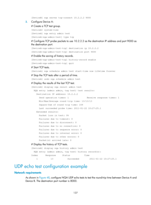 Page 2438 137 
[DeviceB] nqa server tcp-connect 10.2.2.2 9000 
2. Configure Device A: 
# Create a TCP test group. 
 system-view 
[DeviceA] nqa entry admin test 
[DeviceA-nqa-admin-test] type tcp 
# Configure TCP probe packets to use 10.2.2.2 as the destination IP address and port 9000 as 
the destination port. 
[DeviceA-nqa-admin-test-tcp] destination ip 10.2.2.2 
[DeviceA-nqa-admin-test-tcp] destination port 9000 
# Enable the saving of history records. 
[DeviceA-nqa-admin-test-tcp] history-record enable...