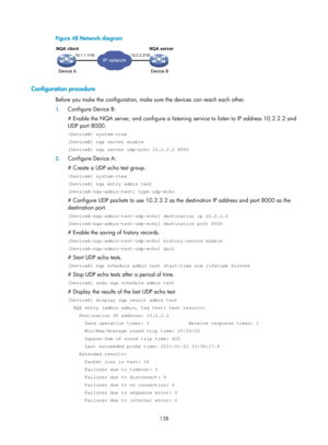 Page 2439 138 
Figure 48  Network diagram 
 
 
Configuration procedure 
Before you make the configuration, make sure the devices can reach each other. 
1. Configure Device B: 
# Enable the NQA server, and configure a listenin g service to listen to IP address 10.2.2.2 and 
UDP port 8000. 
 system-view 
[DeviceB] nqa server enable 
[DeviceB] nqa server udp-echo 10.2.2.2 8000 
2.  Configure Device A: 
# Create a UDP echo test group. 
 system-view 
[DeviceA] nqa entry admin test 
[DeviceA-nqa-admin-test] type...