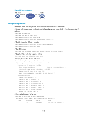 Page 2443 142 
Figure 50  Network diagram 
 
 
Configuration procedure 
Before you make the configuration, make sure the devices can reach each other. 
# Create a DLSw test group, and configure DLSw probe packets to use 10.2.2.2 as the destination IP 
address. 
 system-view 
[DeviceA] nqa entry admin test 
[DeviceA-nqa-admin-test] type dlsw 
[DeviceA-nqa-admin-test-dlsw] destination ip 10.2.2.2 
# Enable the saving of history records. 
[DeviceA-nqa-admin-test-dlsw] history-record enable...