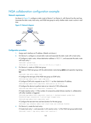 Page 2444 143 
NQA collaboration configuration example 
Network requirements 
As shown in  Figure 51, configure a static route to Device C on Device A, with Device B as the next hop. 
Associate the static route, track entr y, and NQA test group to verify whether static route is active in real 
time. 
Figure 51  Network diagram 
 
 
Configuration procedure 
1. Assign each interface an IP  address. (Details not shown.) 
2. On Device A, configure a unicast static route an d associate the static route with a track...