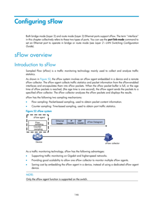 Page 2447 146 
Configuring sFlow 
Both bridge mode (Layer 2) and route mode (Layer 3) Ethernet ports support sFlow. The term interface 
i n  t h i s  ch a p t e r  c o l l e c t ive ly  refe r s  t o  t h e s e  t wo  t yp e s  o f  p o r t s.  Yo u  c a n  u s e  t h e   port link-mode  command to 
set an Ethernet port to operate in bridge or route mode (see  Layer 2—LAN Switching Configuration 
Guide). 
sFlow overview 
Introduction to sFlow 
Sampled Flow (sFlow) is a traffic monitoring technology mainly used to...