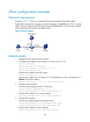 Page 2450 149 
sFlow configuration example 
Network requirements 
As shown in Figure 53, Ho st A is connected with the server through the device (sFlow agent). 
Enable sFlow (including flow sampling and counter sampling) on GigabitEthernet 1/0/1 to monitor 
traffic on the port. The device sends sFlow packets through GigabitEthernet 1/0/3 to the sFlow collector, 
which analyzes the sFlow packets and displays results. 
Figure 53  Network diagram 
 
 
Configuration procedure 
1. Configure the sFlow agent and sFlow...