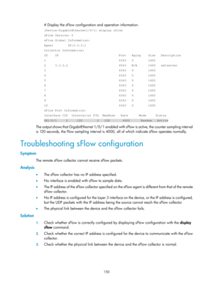 Page 2451 150 
# Display the sFlow configuration and operation information. 
[Device-GigabitEthernet1/0/1] display sflow 
sFlow Version: 5 
sFlow Global Information: 
Agent        IP:3.3.3.1  
Collector Information: 
ID    IP                                 Port   Aging    Size   Descript\
ion 
1                                        6343   0        1400 
2     3.3.3.2                            6543   N/A      1400   netserve\
r 
3                                        6343   0        1400 
4...