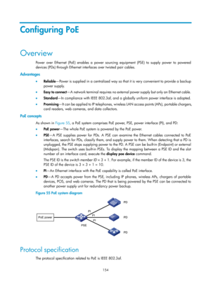Page 2455 154 
Configuring PoE 
Overview 
Power over Ethernet (PoE) enables a power sourcing equipment (PSE) to supply power to powered 
devices (PDs) through Ethernet inte rfaces over twisted pair cables. 
Advantages 
•  Reliable —Power is supplied in a centralized way so that it is very convenient to provide a backup 
power supply. 
•   Easy to connect — A  n e t wo rk  t e r m i n a l  re q u i re s  n o  ex t e r n a l   power supply but only an Ethernet cable. 
•   Standard—In compliance with IEEE 802.3af,...