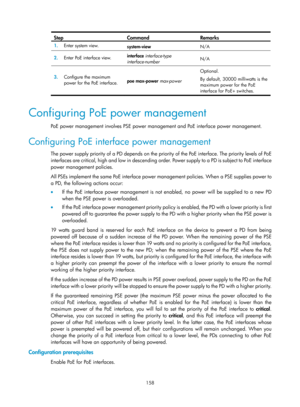 Page 2459 158 
Step Command Remarks 
1.  Enter system view. 
system-view  N/A 
2.  Enter PoE interface view.  interface 
interface-type 
interface-number   N/A 
3.
  Configure the maximum 
power for the PoE interface.  poe max-power 
max-power Optional. 
By default, 30000 milliwatts is the 
maximum power for the PoE 
interface for PoE+ switches. 
 
Configuring PoE power management 
PoE power management involves PSE power management and PoE interface power management. 
Configuring PoE interface power management...