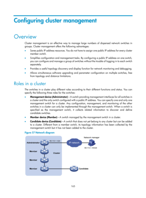 Page 2466 
165 
Configuring cluster management 
Overview 
Cluster management is an effective way to manage large numbers of dispersed network switches in 
groups. Cluster management offers the following advantages: 
•  Saves public IP address resources. You do not have to assign one public IP address for every cluster 
member switch.  
•   Simplifies configuration and management tasks. By configuring a public IP address on one switch, 
you can configure and manage a group of switches wi thout the trouble of...