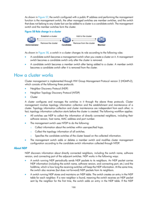 Page 2467 
166 
As shown in Figure 57, the s witch configured with a public  IP address and performing the management 
function is the management switch, the other managed switches are member switches, and the switch 
that does not belong to any cluste r but can be added to a cluster is a candidate switch. The management 
switch and the member switches form the cluster. 
Figure 58  Role change in a cluster 
 
 
As shown in Figure 58, a s witch in a cluster changes its ro le according to the following rules: 
•...