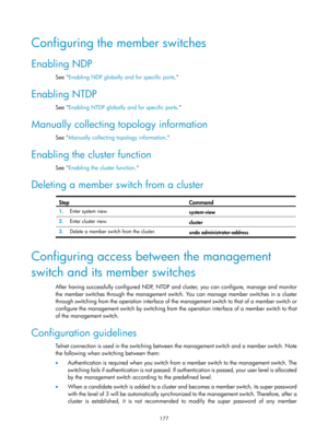 Page 2478 
177 
Configuring the member switches 
Enabling NDP 
See Enabling NDP globally and for specific ports .  
Enabling NTDP 
See Enabling NTDP globally and for specific ports .  
Manually collecting topology information 
See Manually collecting topology information .  
Enabling the cluster function 
See Enabling the cluster function . 
Deleting a member switch from a cluster  
Step Command 
1.  Enter system view. 
system-view 
2.  Enter cluster view. 
cluster 
3.  Delete a member switch from the cluster....