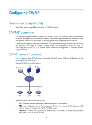 Page 2487 186 
Configuring CWMP 
Hardware compatibility 
The CWMP feature is available only on the HP 5500 EI switches. 
CWMP overview 
CPE WAN Management Protocol (CWMP), also called TR-069, is a DSL Forum technical specification 
for remote management of home network devices.  It defines the general framework, message format, 
management method, and data mo del for managing and configuring home network devices. 
CWMP is mainly applied to DSL access networks, wh ich are hard to manage because end-user devices...