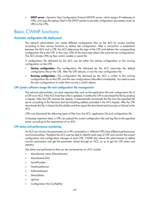 Page 2488 187 
•  DHCP server —Dynamic Host Configuration Protocol (DHCP) server, which assigns IP addresses to 
CPEs, and uses the options filed in the DHCP packet to provide configuration parameters (such as 
URL) to the CPEs. 
Basic CWMP functions 
Automatic configuration file deployment 
The network administrator can create different conf iguration files on the ACS for access switches 
according to their service functions to realize fast  configuration. After a connection is established 
between the ACS and a...