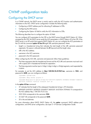 Page 2492 191 
CWMP configuration tasks 
Configuring the DHCP server 
In a CWMP network, the DHCP server is mainly used to notify the ACS location and authentication 
information to the ACS. DHCP server configuration includes the following tasks: 
•  Configuring a DHCP address pool for allocating IP addresses to CPEs. 
•   Configuring the DNS server. 
•   Configuring the Option 43 field to notify the ACS information to CPEs. 
The following describes how to configure the option 43 field: 
You can configure ACS...