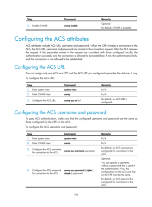 Page 2494 193 
Step Command Remarks 
3.  Enable CWMP.   cwmp enable  Optional. 
By default, CWMP is enabled.
 
 
Configuring the ACS attributes 
ACS attributes include ACS URL, username and password. When the CPE initiates a connection to the 
ACS, the ACS URL, username and password are carried in the connection request. After the ACS receives 
the request, if the parameter values in the request  are consistent with those configured locally, the 
authentication succeeds, and the connection is allowed to  be...