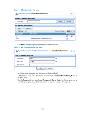 Page 2500 199 
Figure 64 CPE Authentication User page 
 
 
Click Add to enter the page for adding a CPE authentication user. 
Figure 65  Add CPE Authentication User page 
 
 
Set the username, password, and description, and then click OK. 
# Add a device group and a device class. In this example, add  DeviceA to the Device_A  class of 
the  DB_1  group.  
Click the  Resource tab, and select  Group Management  > Device Group  from the navigation tree to 
enter the device group page. Click  Add to enter the page...