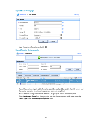 Page 2502 201 
Figure 68 Add Device page 
 
 
Input the device information and click OK. 
Figure 69  Adding device succeeded 
 
 
Repeat the previous steps to add information about DeviceB and DeviceC to the ACS server, and 
the adding operation of switches in equipment room A is completed. 
# Bind different configuration files to differ ent CPE groups to realize auto-deployment. 
Select  Deployment Guide  from the navigation tree. On the deployment guide page, select  By 
Device Type  in the Auto Deploy...