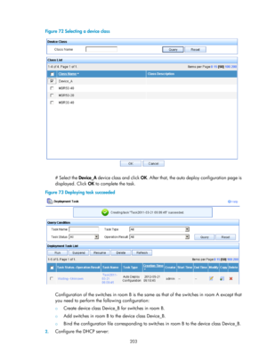 Page 2504 203 
Figure 72 Selecting a device class 
 
 
# Select the Device_A device class and click  OK. After that, the auto deploy configuration page is 
displayed. Click OK  to complete the task. 
Figure 73  Deploying task succeeded 
 
 
Configuration of the switches in room B is the same as that of the switches in room A except that 
you need to perform the following configuration: 
{ Create device class Device_B for switches in room B. 
{ Add switches in room B to the device class Device_B. 
{ Bind the...