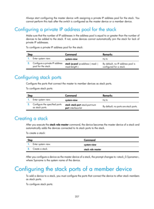 Page 2508 207 
Always start configuring the master device with assigning a private IP address pool for the stack. You 
cannot perform this task after the switch is configured as the master device or a member device.  
Configuring a private IP address pool for the stack 
Make sure that the number of IP addresses in the address pool is equal to or greater than the number of 
devices to be added to the stack. If not, some devi ces cannot automatically join the stack for lack of 
private IP addresses. 
To configure a...